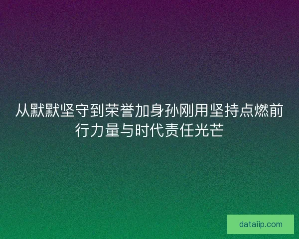从默默坚守到荣誉加身孙刚用坚持点燃前行力量与时代责任光芒