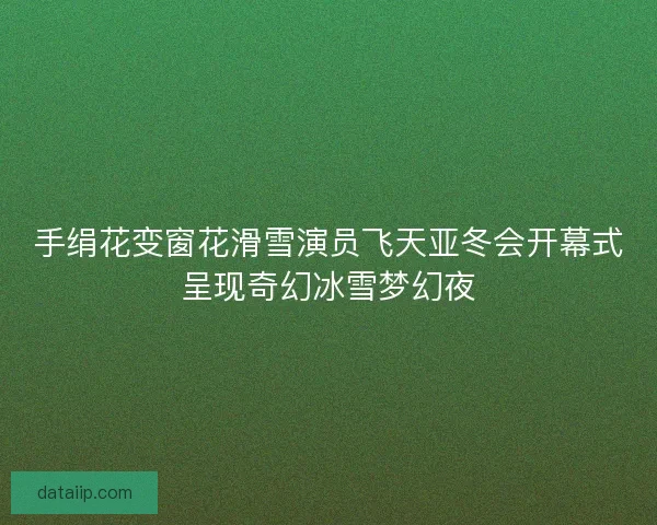 手绢花变窗花滑雪演员飞天亚冬会开幕式呈现奇幻冰雪梦幻夜