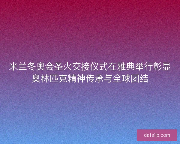 米兰冬奥会圣火交接仪式在雅典举行彰显奥林匹克精神传承与全球团结
