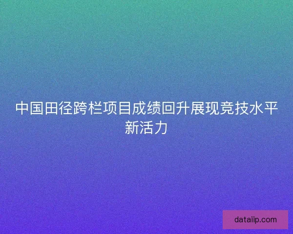 中国田径跨栏项目成绩回升展现竞技水平新活力